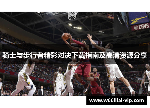 骑士与步行者精彩对决下载指南及高清资源分享 骑士与步行者精彩对决下载指南及高清资源分享